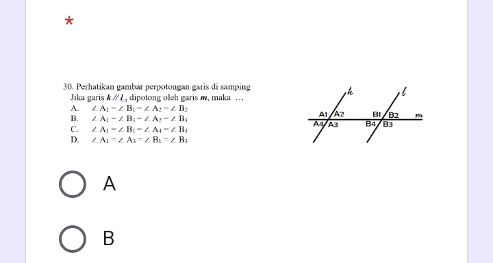 Perhatikan gambar perpotongan garis di samping
Jika garis kparallel l , dipotong oleh garis m, maka …
A. ∠ A_1=∠ B_1=∠ A_2=∠ B_2
B. ∠ A_1-∠ B_3-∠ A_2-∠ B_4
C. ∠ A_1=∠ B_1=∠ A_4=∠ B_4
D. ∠ A_1=∠ A_3=∠ B_1=∠ B_3
A
B