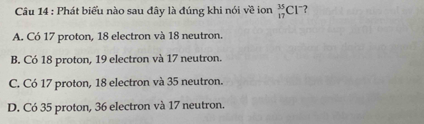 Phát biểu nào sau đây là đúng khi nói về ion _(17)^(35)Cl^- ?
A. Có 17 proton, 18 electron và 18 neutron.
B. Có 18 proton, 19 electron và 17 neutron.
C. Có 17 proton, 18 electron và 35 neutron.
D. Có 35 proton, 36 electron và 17 neutron.