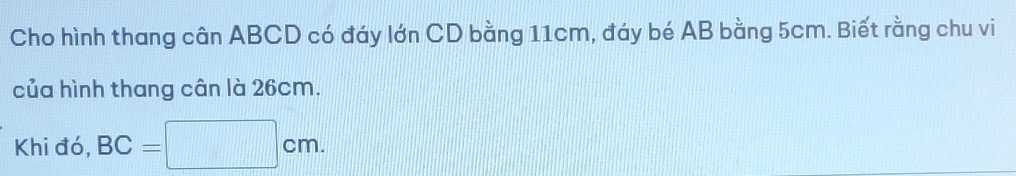 Cho hình thang cân ABCD có đáy lớn CD bằng 11cm, đáy bé AB bằng 5cm. Biết rằng chu vi 
của hình thang cân là 26cm. 
Khi đó, BC=□ cm.