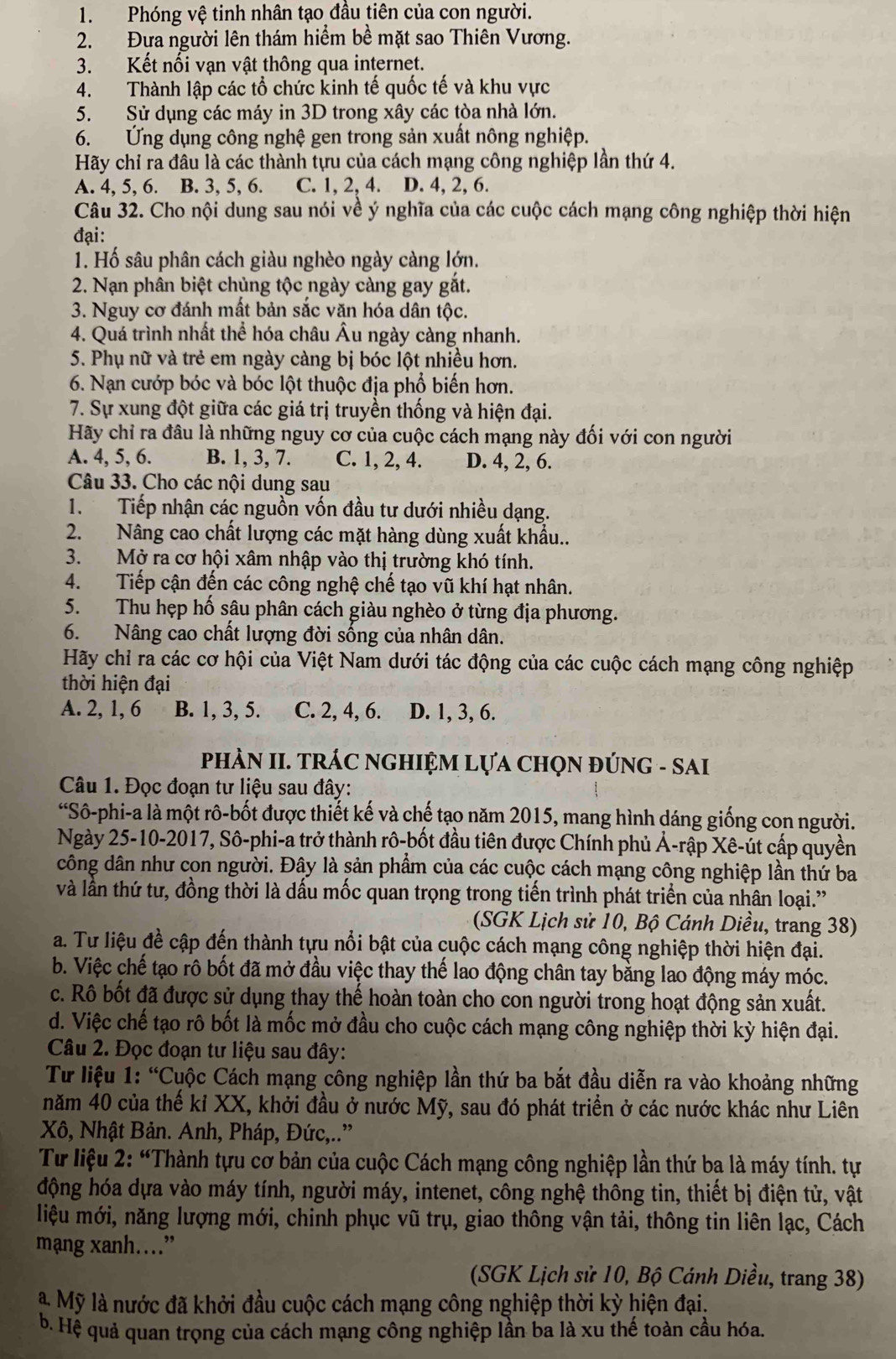 Phóng vệ tinh nhân tạo đầu tiên của con người.
2. Đưa người lên thám hiểm bề mặt sao Thiên Vương.
3. Kết nối vạn vật thông qua internet.
4. Thành lập các tổ chức kinh tế quốc tế và khu vực
5. Sử dụng các máy in 3D trong xây các tòa nhà lớn.
6. Ứng dụng công nghệ gen trong sản xuất nông nghiệp.
Hãy chỉ ra đâu là các thành tựu của cách mạng công nghiệp lần thứ 4.
A. 4, 5, 6. B. 3, 5, 6. C. 1, 2, 4. D. 4, 2, 6.
Câu 32. Cho nội dung sau nói về ý nghĩa của các cuộc cách mạng công nghiệp thời hiện
đại:
1. Hố sâu phân cách giàu nghèo ngày càng lớn.
2. Nạn phân biệt chủng tộc ngày càng gay gắt.
3. Nguy cơ đánh mất bản sắc văn hóa dân tộc.
4. Quá trình nhất thể hóa châu Âu ngày càng nhanh.
5. Phụ nữ và trẻ em ngày càng bị bóc lột nhiều hơn.
6. Nạn cướp bóc và bóc lột thuộc địa phổ biến hơn.
7. Sự xung đột giữa các giá trị truyền thống và hiện đại.
Hãy chỉ ra đâu là những nguy cơ của cuộc cách mạng này đối với con người
A. 4, 5, 6. B. 1, 3, 7. C. 1, 2, 4. D. 4, 2, 6.
Câu 33. Cho các nội dung sau
1.  Tiếp nhận các nguồn vốn đầu tư dưới nhiều dạng.
2. Nâng cao chất lượng các mặt hàng dùng xuất khẩu..
3. Mở ra cơ hội xâm nhập vào thị trường khó tính.
4. Tiếp cận đến các công nghệ chế tạo vũ khí hạt nhân.
5. Thu hẹp hố sâu phân cách giàu nghèo ở từng địa phương.
6. Nâng cao chất lượng đời sống của nhân dân.
Hãy chỉ ra các cơ hội của Việt Nam dưới tác động của các cuộc cách mạng công nghiệp
thời hiện đại
A. 2, 1, 6 B. 1, 3, 5. C. 2, 4, 6. D. 1, 3, 6.
phÀN II. TRÁC nGHIỆM Lựa ChọN đÚNG - SAI
Câu 1. Đọc đoạn tư liệu sau đây:
“Sô-phi-a là một rô-bốt được thiết kế và chế tạo năm 2015, mang hình dáng giống con người.
Ngày 25-10-2017, Sô-phi-a trở thành rô-bốt đầu tiên được Chính phủ Ả-rập Xê-út cấp quyền
công dân như con người. Đây là sản phẩm của các cuộc cách mạng công nghiệp lần thứ ba
và lần thứ tư, đồng thời là dấu mốc quan trọng trong tiến trình phát triển của nhân loại."
(SGK Lịch sử 10, Bộ Cánh Diều, trang 38)
a. Tư liệu đề cập đến thành tựu nổi bật của cuộc cách mạng công nghiệp thời hiện đại.
b. Việc chế tạo rô bốt đã mở đầu việc thay thế lao động chân tay bằng lao động máy móc.
c. Rô bốt đã được sử dụng thay thế hoàn toàn cho con người trong hoạt động sản xuất.
d. Việc chế tạo rô bốt là mốc mở đầu cho cuộc cách mạng công nghiệp thời kỳ hiện đại.
Câu 2. Đọc đoạn tư liệu sau đây:
Tư liệu 1: “Cuộc Cách mạng công nghiệp lần thứ ba bắt đầu diễn ra vào khoảng những
năm 40 của thế kỉ XX, khởi đầu ở nước Mỹ, sau đó phát triển ở các nước khác như Liên
Xô, Nhật Bản. Anh, Pháp, Đức,..”
Tư liệu 2: “Thành tựu cơ bản của cuộc Cách mạng công nghiệp lần thứ ba là máy tính. tự
động hóa dựa vào máy tính, người máy, intenet, công nghệ thông tin, thiết bị điện tử, vật
liệu mới, năng lượng mới, chinh phục vũ trụ, giao thông vận tải, thông tin liên lạc, Cách
mạng xanh…”
(SGK Lịch sử 10, Bộ Cánh Diều, trang 38)
à Mỹ là nước đã khởi đầu cuộc cách mạng công nghiệp thời kỳ hiện đại.
b. Hệ quả quan trọng của cách mạng công nghiệp lần ba là xu thế toàn cầu hóa.