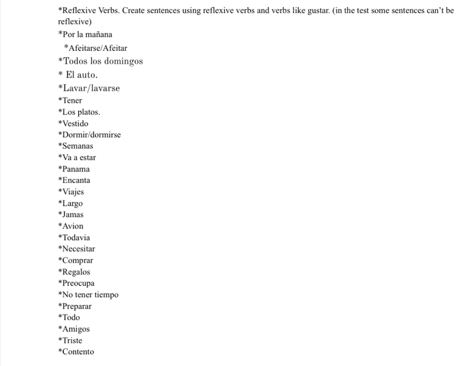 Reflexive Verbs. Create sentences using reflexive verbs and verbs like gustar. (in the test some sentences can’t be 
reflexive) 
*Por la mañana 
*Afeitarse/Afeitar 
*Todos los domingos 
El auto. 
*Lavar/lavarse 
Tener 
*Los platos. 
Vestido 
*Dormir/dormirse 
Semanas 
*Va a estar 
*Panama 
*Encanta 
Viajes 
Largo 
*Jamas 
Avion 
Todavia 
*Necesitar 
*Comprar 
*Regalos 
*Preocupa 
*No tener tiempo 
Preparar 
Todo 
Amigos 
Triste 
Contento