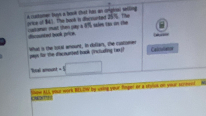 A cultomer buys a book that has an original selling 
price of $4.1. The book is discounted 25%. The 
cuatomer must then pay a 8% sales tax on the 
discounted book price. Cabuame 
What is the total amount, in dollars, the customer 
pays for the discounted book (including tax)? Calculator 
Total amount -5□
Show ALI your work BELOW by using your finger or a stylus on your screen! N 
CREDITII