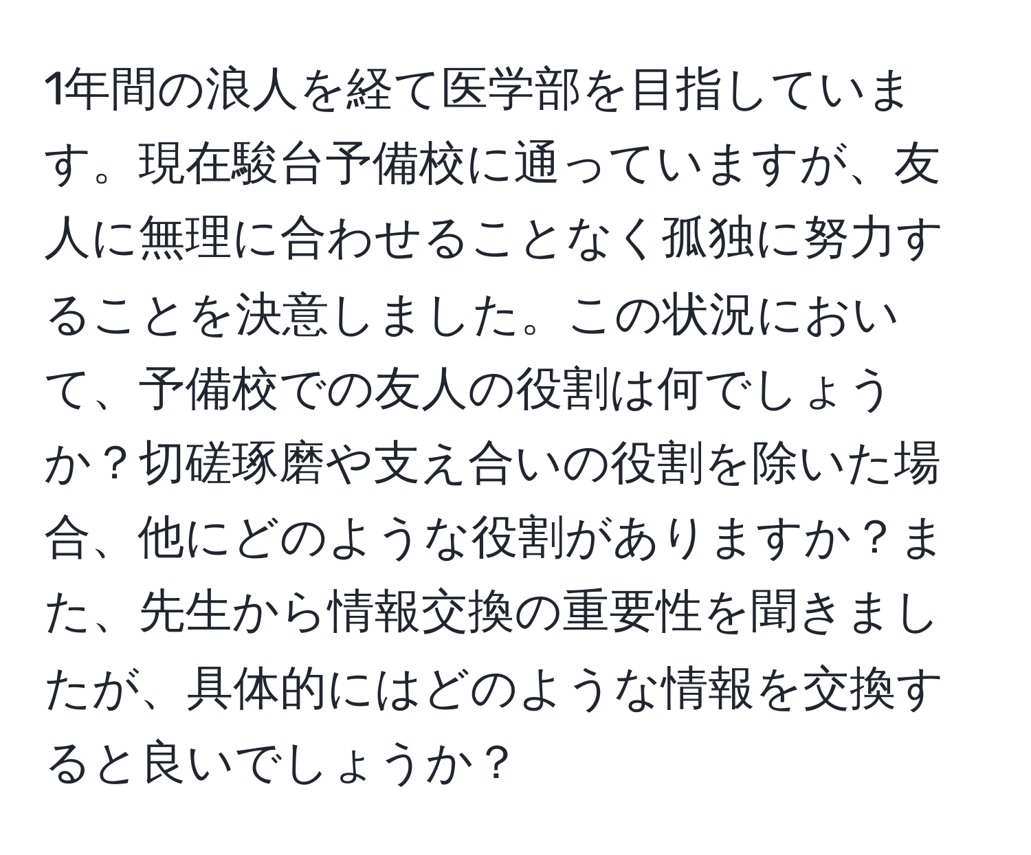 1年間の浪人を経て医学部を目指しています。現在駿台予備校に通っていますが、友人に無理に合わせることなく孤独に努力することを決意しました。この状況において、予備校での友人の役割は何でしょうか？切磋琢磨や支え合いの役割を除いた場合、他にどのような役割がありますか？また、先生から情報交換の重要性を聞きましたが、具体的にはどのような情報を交換すると良いでしょうか？