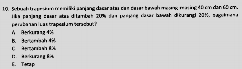 Sebuah trapesium memiliki panjang dasar atas dan dasar bawah masing-masing 40 cm dan 60 cm.
Jika panjang dasar atas ditambah 20% dan panjang dasar bawah dikurangi 20%, bagaimana
perubahan luas trapesium tersebut?
A. Berkurang 4%
B. Bertambah 4%
C. Bertambah 8%
D. Berkurang 8%
E. Tetap