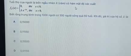 Tuổi thọ của người là biển ngẫu nhiên X (năm) có hàm mặt độ xác suất:
f_x(x)=beginarrayl 0,khix≤ 0; lambda ,e^(-lambda x),khix>0,endarray.
Biết rằng trung bình trong 1000 người có 500 người sống quá 60 tuổi. Khi đó, giá trị của hệ số 2 là:
A 0,15000
B 0,11550
C 0,15500
D 0,01155