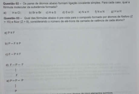 Os pares de átomos abaixo formam ligação covalente simples. Para cada caso, qual a
fórmula molecular da substância formada?
a) H e Cl b) Br e Br c) H e S d) S e Cl e) N e H f N e N g) H e H
Questão 03 - Qual das fórmulas abaixo é pre-vista para o composto formado por átomos de fósforo (Z
=15) e flúor (Z=9) considerando o número de elé-trons da camada de valência de cada átomo?
a) Pequiv F
b) P-Fequiv P
c) F-Pequiv F
d) F-P-F
|
F
e) P-F-P
P
e inco eementas auímicos