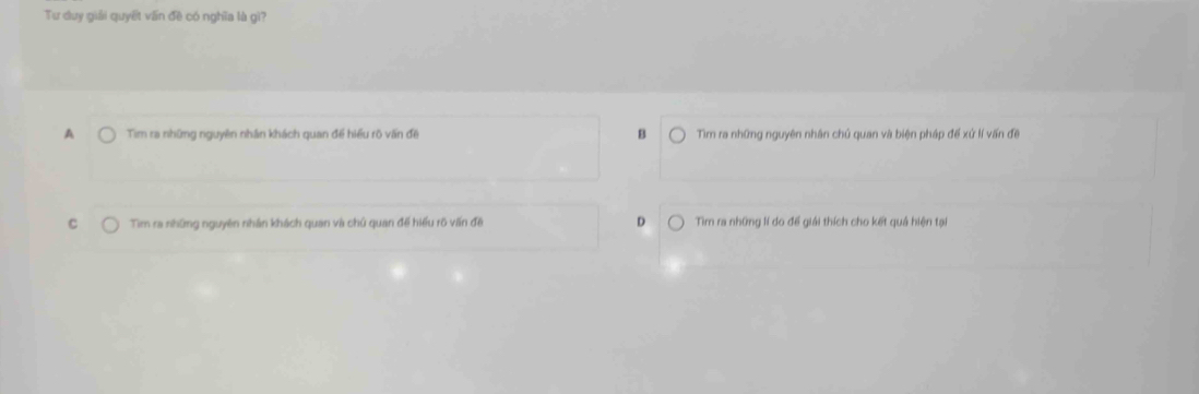 Tư duy giải quyết vấn đề có nghĩa là gì?
A Tim ra những nguyên nhân khách quan đề hiều rõ vấn đề B Tìm ra những nguyên nhân chú quan và biện pháp để xứ lí vấn đề
C Tim ra những nguyên nhân khách quan và chủ quan đề hiểu rõ vấn đề D Tìm ra những lí do để giải thích cho kết quả hiện tại