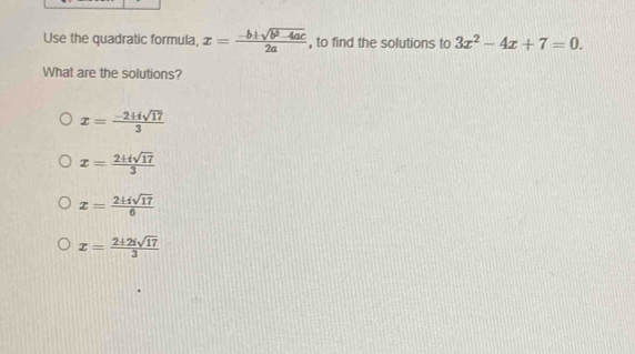 Use the quadratic formula, x= (-b± sqrt(b^2-4ac))/2a  , to find the solutions to 3x^2-4x+7=0. 
What are the solutions?
x= (-2+isqrt(17))/3 
x= 2± isqrt(17)/3 
x= 2± isqrt(17)/6 
x= (2+2isqrt(17))/3 