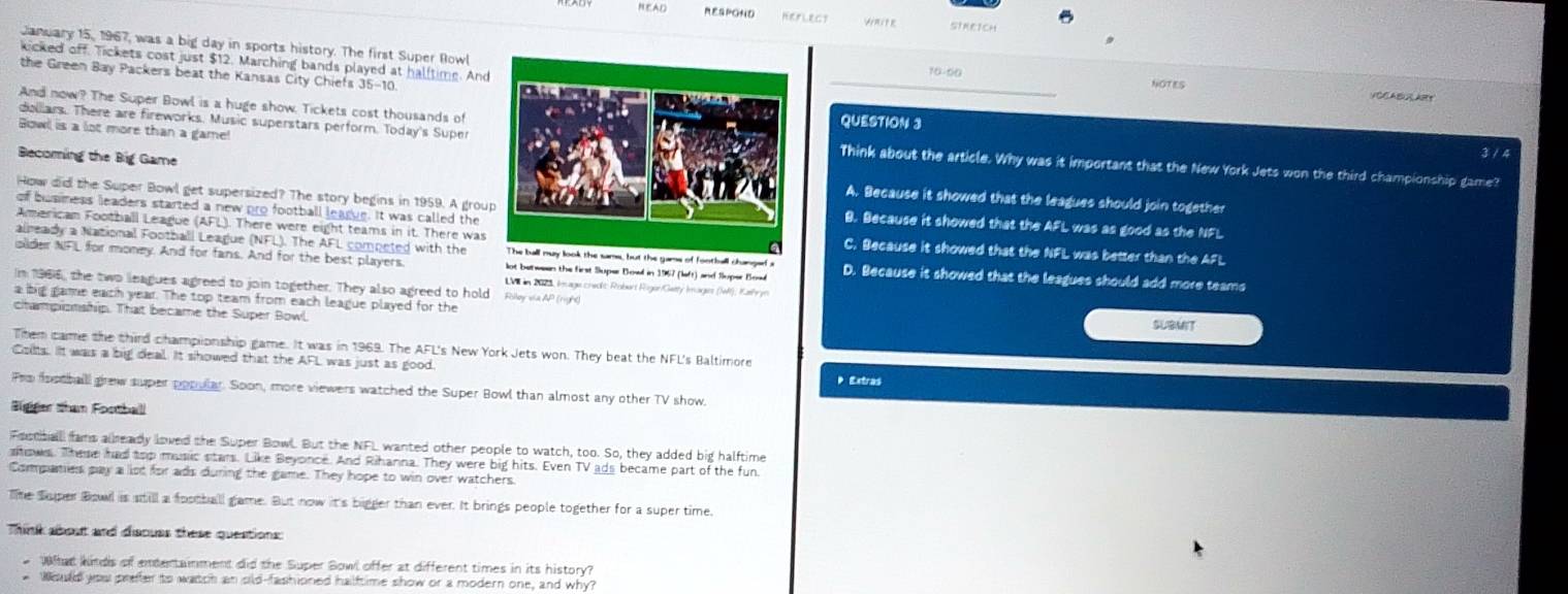 NEAD RESPOND HEFLECT SIREICH
January 15, 1967, was a big day in sports history. The first Super Rowl10-00
kicked off. Tickets cost just $12. Marching bands played at halftime. And
the Green Bay Packers beat the Kansas City Chiefs 35-10
NOTES
VOCABULART
And now? The Super Bowl is a huge show. Tickets cost thousands of
QUESTION 3
Bowl is a lot more than a game!
dollars. There are fireworks. Music superstars perform. Today's SuperThink about the article. Why was it important that the New York Jets won the third championship game?
3 / 4
Becoming the Big GameA. Because it showed that the leagues should join together
How did the Super Bowl get supersized? The story begins in 1959. A grouB. Because it showed that the AFL was as good as the NFL
of busness leaders started a new pro football learue. It was called the
American Football League (AFL). There were eight teams in it. There wasC. Because it showed that the NFL was better than the AFL
already a National Football League (NFL). The AFL competed with the The ball may look the sams, but the gams of football changef a
olider NFL for money. And for fans. And for the best players. lot between the first Sluper Bowl in 1967 (left) and Sluper Bow D. Because it showed that the leagues should add more teams
In 1966, the two leagues agreed to join together. They also agreed to hold Folloy via AP (nght)
LV in 2973, Image crecit: Roburt Riger/Getty Images (MI), Kalh y
a big game each year. The top team from each league played for the SUBMIT
championship. That became the Super Bowl
Them came the third championship game. It was in 1969. The AFL's New York Jets won. They beat the NFL's Baltimore
Colts. It was a big deal. It showed that the AFL was just as good.
Extras
Fro faotball grew super popular. Soon, more viewers watched the Super Bowl than almost any other TV show.
Bigger than Football
Fostballl fams allready lowed the Super Bowl. But the NFL wanted other people to watch, too. So, they added big halftime
shows. These had top music stars. Like Beyonce. And Rihanna. They were big hits. Even TV ads became part of the fun
Companies pay a lot for ads during the game. They hope to win over watchers.
Te Super Bowl is still a football game. But now it's bigger than ever. It brings people together for a super time.
Think about and discuss these questions:
Wat kindls of amtentainment did the Super Bowl offer at different times in its history?
Would you prefer to watch an old-fashioned halftime show or a modern one, and why?