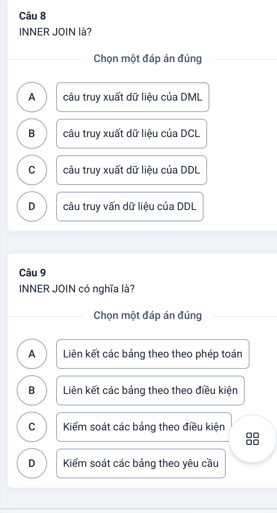 INNER JOIN là?
Chọn một đáp án đúng
A câu truy xuất dữ liệu của DML
B câu truy xuất dữ liệu của DCL
C câu truy xuất dữ liệu của DDL
D câu truy vấn dữ liệu của DDL
Câu 9
INNER JOIN có nghĩa là?
Chọn một đáp án đúng
A Liên kết các bảng theo theo phép toán
B Liên kết các bảng theo theo điều kiện
C Kiểm soát các bảng theo điều kiện
□□
D Kiểm soát các bảng theo yêu cầu