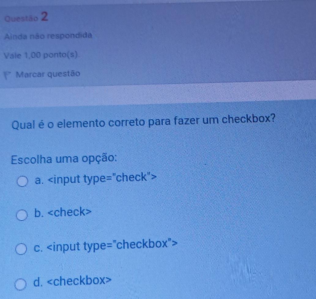 Ainda não respondida
Vale 1,00 ponto(s).
Marcar questão
Qual é o elemento correto para fazer um checkbox?
Escolha uma opção:
a.
b.
c.
d.