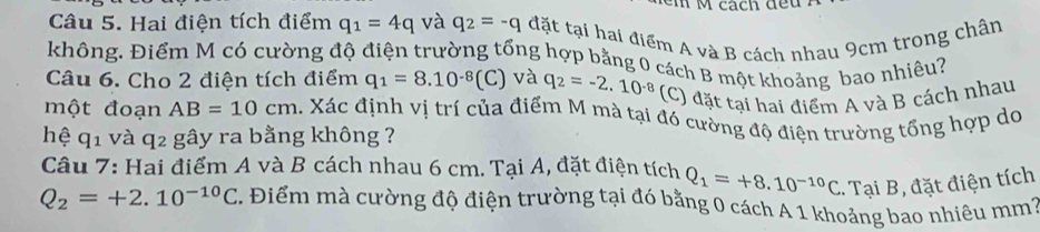 cách đều 
Câu 5. Hai điện tích điểm q_1=4q và q_2=-q đặt tại hai điểm A và B cách nhau 9cm trong chân 
không. Điểm M có cường độ điện trường tổng hợp bằng 0 cách B một khoảng bao nhiều? 
Câu 6. Cho 2 điện tích điểm q_1=8.10^(-8)(C) và q_2=-2.10^(-8) (C) đặt tại hai điểm A và B cách nhau 
một đoạn AB=10cm 1. Xác định vị trí của điểm M mà tại đó cường độ điện trường tổng hợp do 
hệ q_1 và q 2 gây ra bằng không ? 
Câu 7: Hai điểm A và B cách nhau 6 cm. Tại A, đặt điện tích Q_1=+8.10^(-10)C Tại B, đặt điện tích
Q_2=+2.10^(-10)C. Điểm mà cường độ điện trường tại đó bằng 0 cách A 1 khoảng bao nhiêu mm7