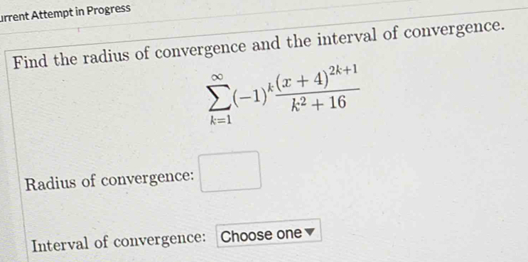 urrent Attempt in Progress 
Find the radius of convergence and the interval of convergence.
sumlimits _(k=1)^(∈fty)(-1)^kfrac (x+4)^2k+1k^2+16
Radius of convergence: □ 
Interval of convergence: Choose one