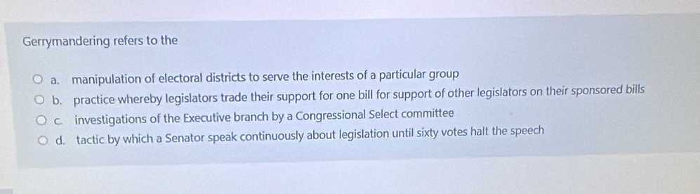 Gerrymandering refers to the
a. manipulation of electoral districts to serve the interests of a particular group
b. practice whereby legislators trade their support for one bill for support of other legislators on their sponsored bills
c. investigations of the Executive branch by a Congressional Select committee
d. tactic by which a Senator speak continuously about legislation until sixty votes halt the speech