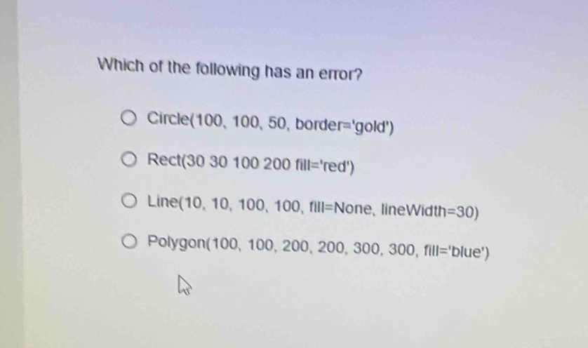 Which of the following has an error?
Circle (100,100,50,bor I ie r='gold')
Rect(3030100200fill='red')
_ ine (10,10,100,100,fill= None lineWidth =30)
Polyg on (100,100,200,200,300,300,fill='blue')