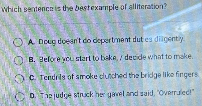 Which sentence is the best example of alliteration?
A. Doug doesn't do department duties diligently.
B. Before you start to bake, / decide what to make.
C. Tendrils of smoke clutched the bridge like fingers.
D. The judge struck her gavel and said, "Overruled!"