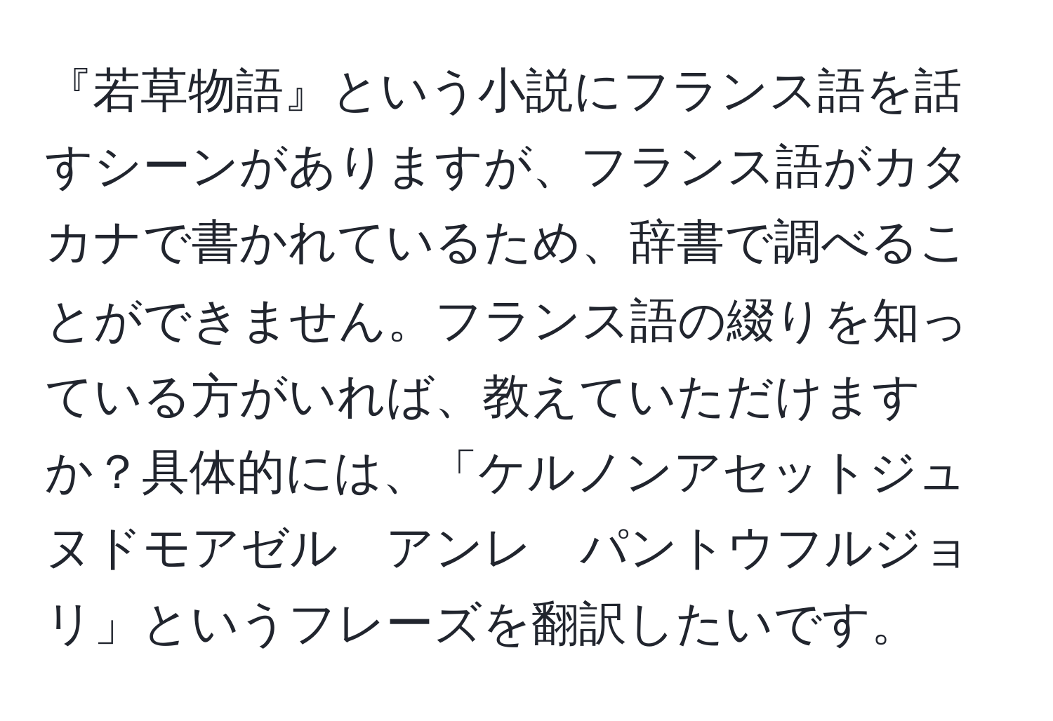 『若草物語』という小説にフランス語を話すシーンがありますが、フランス語がカタカナで書かれているため、辞書で調べることができません。フランス語の綴りを知っている方がいれば、教えていただけますか？具体的には、「ケルノンアセットジュヌドモアゼル　アンレ　パントウフルジョリ」というフレーズを翻訳したいです。