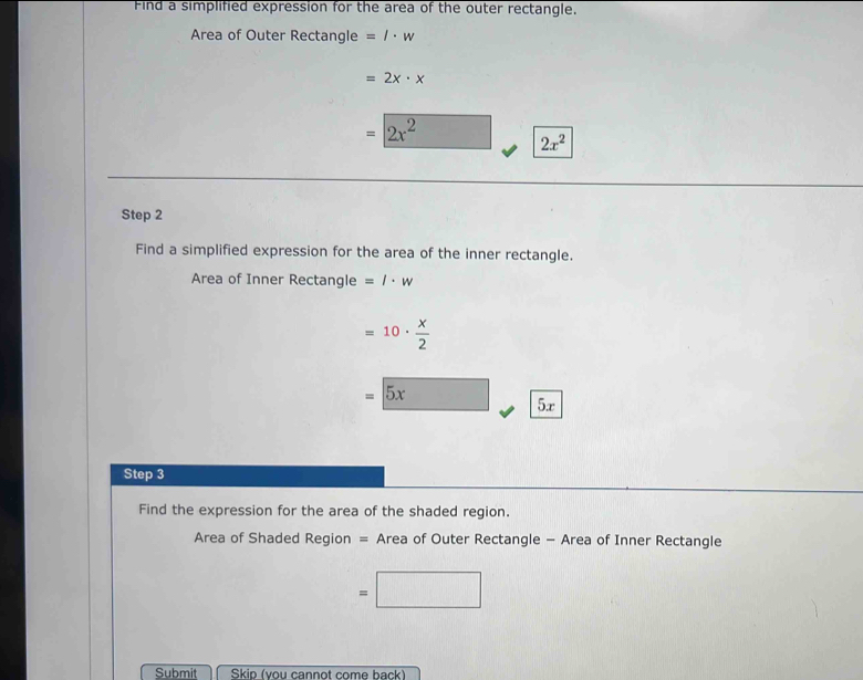 Find a simplified expression for the area of the outer rectangle. 
Area of Outer Rectangle =l· w
=2x· x
=2x^2 2x^2
Step 2
Find a simplified expression for the area of the inner rectangle. 
Area of Inner Rectangle =l· w
=10·  x/2 
=5x 5x
Step 3
Find the expression for the area of the shaded region. 
Area of Shaded Region = Area of Outer Rectangle - Area of Inner Rectangle
=□
Submit Skip (you cannot come back)