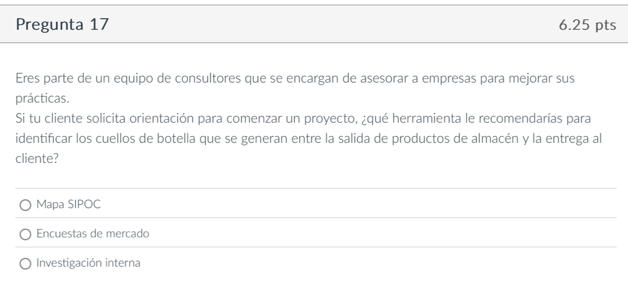 Pregunta 17 6.25 pts 
Eres parte de un equipo de consultores que se encargan de asesorar a empresas para mejorar sus 
prácticas. 
Si tu cliente solicita orientación para comenzar un proyecto, ¿qué herramienta le recomendarías para 
identificar los cuellos de botella que se generan entre la salida de productos de almacén y la entrega al 
cliente? 
Mapa SIPOC 
Encuestas de mercado 
Investigación interna