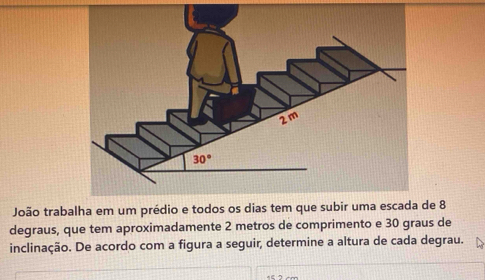 João trabalha em um prédio e todos os dias tem que subir uma escada de 8
degraus, que tem aproximadamente 2 metros de comprimento e 30 graus de
inclinação. De acordo com a figura a seguir, determine a altura de cada degrau.