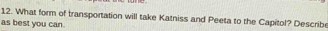 tone 
12. What form of transportation will take Katniss and Peeta to the Capitol? Describe 
as best you can.