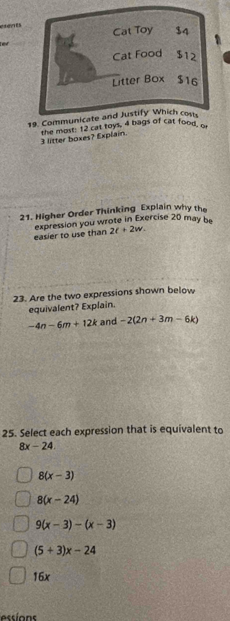 esents
Cat Toy $4
a
tet
Cat Food $12
Litter Box $16
19. Communicate and Justify Which cost
the most: 12 cat toys, 4 bags of cat food, or
3 litter boxes? Explain.
21. Higher Order Thinking Explain why the
expression you wrote in Exercise 20 may be
easier to use than 2t+2w. 
23. Are the two expressions shown below
equivalent? Explain.
-4n-6m+12k and -2(2n+3m-6k)
25. Select each expression that is equivalent to
8x-24.
8(x-3)
8(x-24)
9(x-3)-(x-3)
(5+3)x-24
5x
essions