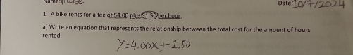 Name 
Date: 
1. A bike rents for a fee of $4.00 plus $1.50 per hour
a) Write an equation that represents the relationship between the total cost for the amount of hours
rented.