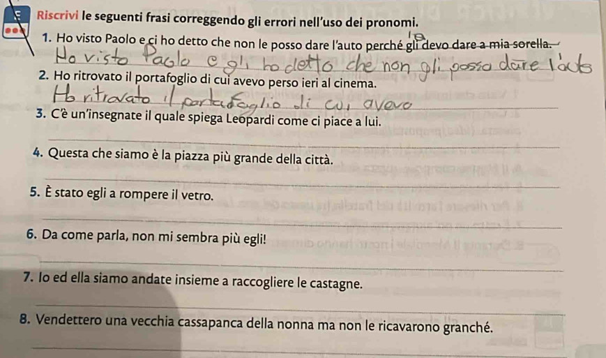 Riscrivi le seguenti frasi correggendo gli errori nell’uso dei pronomi. 
1. Ho visto Paolo e ci ho detto che non le posso dare l'auto perché gli devo dare a mia sorella. 
_ 
2. Ho ritrovato il portafoglio di cui avevo perso ieri al cinema. 
_ 
3. Cè un’insegnate il quale spiega Leopardi come ci piace a lui. 
_ 
4. Questa che siamo è la piazza più grande della città. 
_ 
5. È stato egli a rompere il vetro. 
_ 
6. Da come parla, non mi sembra più egli! 
_ 
7. Io ed ella siamo andate insieme a raccogliere le castagne. 
_ 
8. Vendettero una vecchia cassapanca della nonna ma non le ricavarono granché. 
_