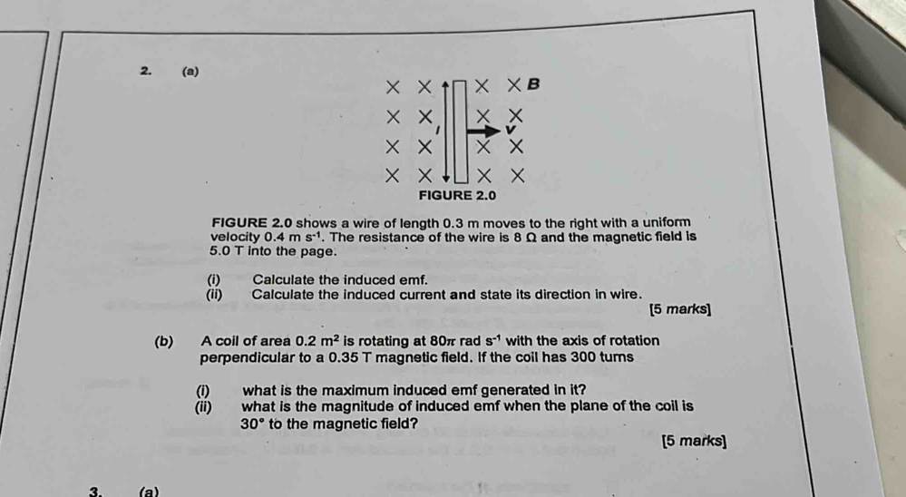 X × × χB
X
v
X
* 
FIGURE 2.0 
FIGURE 2.0 shows a wire of length 0.3 m moves to the right with a uniform 
velocity 0.4ms^(-1). The resistance of the wire is 8 Ω and the magnetic field is
5.0 T into the page. 
(i) Calculate the induced emf. 
(ii) Calculate the induced current and state its direction in wire. 
[5 marks] 
(b) A coil of area 0.2m^2 is rotating at 80π rad s^(-1) with the axis of rotation 
perpendicular to a 0.35 T magnetic field. If the coil has 300 turns 
(i) what is the maximum induced emf generated in it? 
(ii) what is the magnitude of induced emf when the plane of the coil is
30° to the magnetic field? 
[5 marks] 
3. (a)