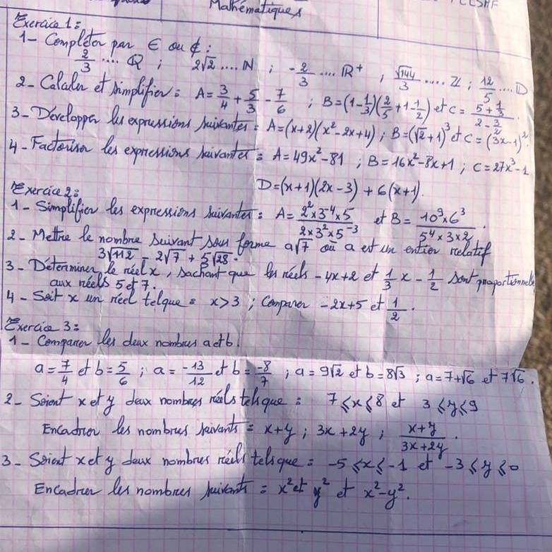 Mahematiques
Exeraice 1=
1- Compleor pan E ou:
 2/3  ……; 2sqrt(2).....A=2- 2/3 ·s nR^(R^+), sqrt(144)/3 .... ZL: 12/5 ·s D
2. ColuRn et himplfiev: A= 3/4 + 5/3 - 7/6  j'_ B=(1- 1/3 )( 2/5 +1- 1/2 ) _ et c=frac 5+ 1/3 2- 3/2 
3.Developpe Ou expranion Aairenter? A=(x+2)(x^2-2x+4);B=(sqrt(2)+1)^3 e C=(3x-1)^2
4. Factunn les expressions haventea A=49x^2-81;B=16x^2-8x+1;C=27x^3-1
exercice 28
D=(x+1)(2x-3)+6(x+1)
1- Simplifien tes expressions haiventer: A= (2^2* 3^(-4)* 5)/2* 3^2* 5^(-3)  et B= (10^9* 6^3)/5^4* 3* 2 
2. Mette le nombre beivant bau fome 9sqrt(7) oū a ot un enter relatif
3. Detenminen, be neelx, Aachout que fn nect 3sqrt(112)-2sqrt(7)+5sqrt(28)· -4x+2 et  1/3 x- 1/2  Now pasportionls
anx neels set 7.
4- Sait x un neel telque . x>3 , Comparer -2x+5 et  1/2 .
Bxercice 3:
1- Companen Det deax nomburs aetb
a= 7/4 ctb= 5/6 ;a= (-13)/12 ct b= (-8)/7 ;a=9sqrt(2) ot b=8sqrt(3);a=7+sqrt(6) et7sqrt(6).
2. Seient xery dear nombus nols tehque: 7≤ x≤ 8 et 3≤ y≤ 9
Encadion les nombrus havents x+y;3x+2y; (x+y)/3x+2y · 
3. Seniat xery dousr nombrur ree telique =-5≤ x≤ -1 et -3≤ y≤ 0
Encadrcn lu nombrur huiventh =x^2ety^2 et x^2-y^2.