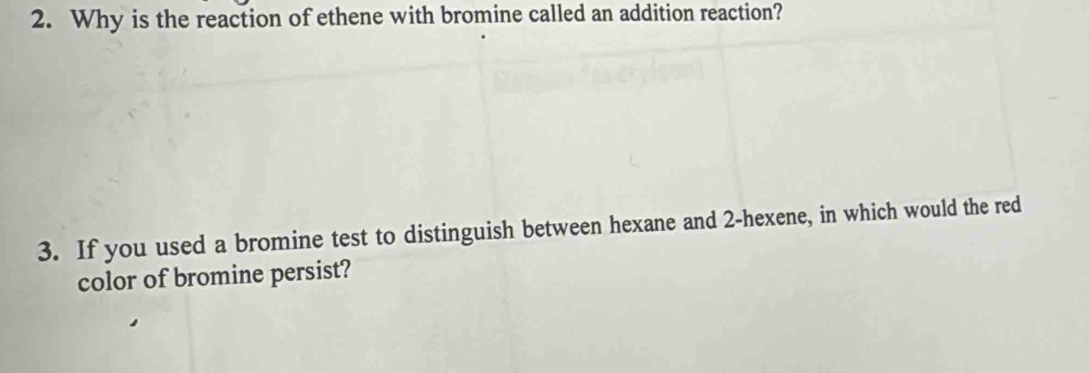 Why is the reaction of ethene with bromine called an addition reaction? 
3. If you used a bromine test to distinguish between hexane and 2 -hexene, in which would the red 
color of bromine persist?