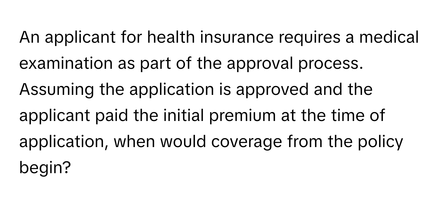 An applicant for health insurance requires a medical examination as part of the approval process. Assuming the application is approved and the applicant paid the initial premium at the time of application, when would coverage from the policy begin?