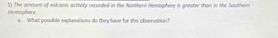 The amount of volcanic activity recorded in the Northern Hemisphere is greater than in the Southern 
Hemisphere. 
a. What possible explanations do they have for this observation?