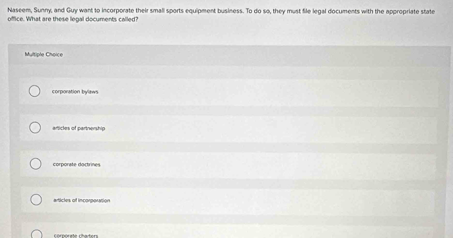 Naseem, Sunny, and Guy want to incorporate their small sports equipment business. To do so, they must file legal documents with the appropriate state
office. What are these legal documents called?
Multiple Choice
corporation bylaws
articles of partnership
corporate doctrines
articles of incorporation
corporate charters