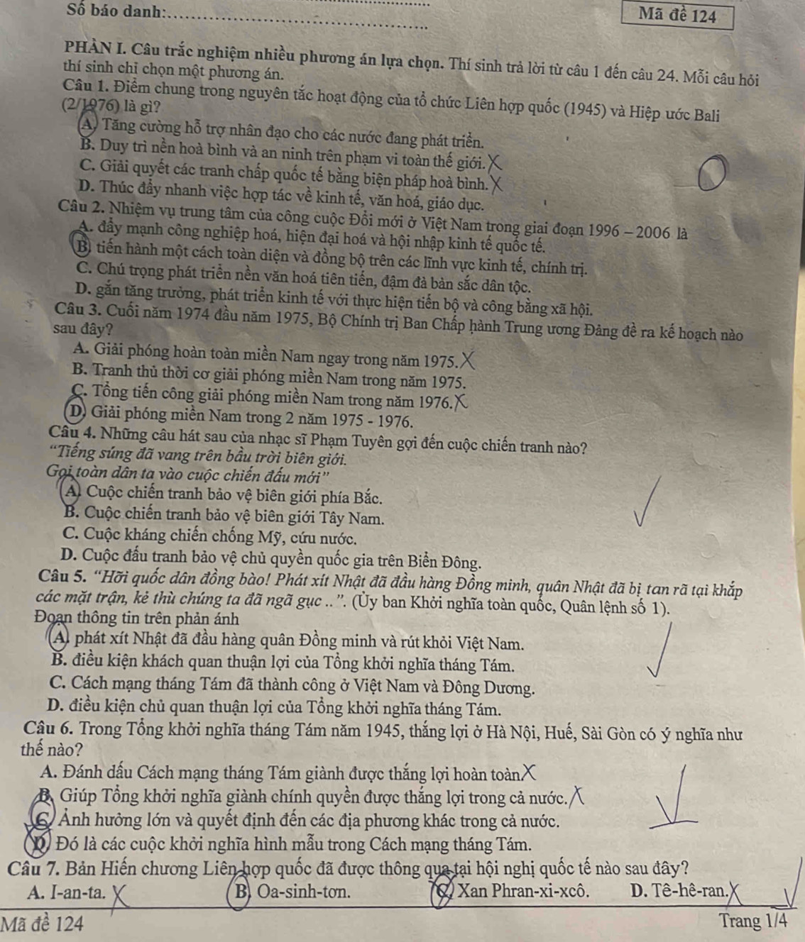 Số báo danh:_
_
Mã đề 124
PHÀN I. Câu trắc nghiệm nhiều phương án lựa chọn. Thí sinh trả lời từ câu 1 đến câu 24. Mỗi câu hỏi
thí sinh chỉ chọn một phương án.
Câu 1. Điểm chung trong nguyên tắc hoạt động của tổ chức Liên hợp quốc (1945) và Hiệp ước Bali
(2/1976) là gì?
A) Tăng cường hỗ trợ nhân đạo cho các nước đang phát triển.
B. Duy trì nền hoà bình và an ninh trên phạm vi toàn thế giới.
C. Giải quyết các tranh chấp quốc tế bằng biện pháp hoà bình.
D. Thúc đầy nhanh việc hợp tác về kinh tế, văn hoá, giáo dục.
Câu 2. Nhiệm vụ trung tâm của công cuộc Đổi mới ở Việt Nam trong giai đoạn 1996 - 2006 là
A. đầy mạnh công nghiệp hoá, hiện đại hoá và hội nhập kinh tế quốc tế.
B) tiến hành một cách toàn diện và đồng bộ trên các lĩnh vực kinh tế, chính trị.
C. Chú trọng phát triển nền văn hoá tiên tiến, đậm đả bản sắc dân tộc.
D. gắn tăng trưởng, phát triển kinh tế với thực hiện tiến bộ và công bằng xã hội.
Câu 3. Cuối năm 1974 đầu năm 1975, Bộ Chính trị Ban Chấp hành Trung ương Đảng đề ra kế hoạch nào
sau đây?
A. Giải phóng hoàn toàn miền Nam ngay trong năm 1975.
B. Tranh thủ thời cơ giải phóng miền Nam trong năm 1975.
C.  Tổng tiến công giải phóng miền Nam trong năm 1976.
D) Giải phóng miền Nam trong 2 năm 1975 - 1976.
Câu 4. Những câu hát sau của nhạc sĩ Phạm Tuyên gợi đến cuộc chiến tranh nào?
Tiếng súng đã vang trên bầu trời biên giới.
Gọi toàn dân ta vào cuộc chiến đấu mới''
A Cuộc chiến tranh bảo vệ biên giới phía Bắc.
B. Cuộc chiến tranh bảo vệ biên giới Tây Nam.
C. Cuộc kháng chiến chống Mỹ, cứu nước.
D. Cuộc đấu tranh bảo vệ chủ quyền quốc gia trên Biển Đông.
Câu 5. “Hỡi quốc dân đồng bào! Phát xít Nhật đã đầu hàng Đồng minh, quân Nhật đã bị tan rã tại khắp
các mặt trận, kẻ thù chúng ta đã ngã gục .. ''. (Ủy ban Khởi nghĩa toàn quốc, Quân lệnh số 1).
Đoạn thông tin trên phản ánh
A) phát xít Nhật đã đầu hàng quân Đồng minh và rút khỏi Việt Nam.
B. điều kiện khách quan thuận lợi của Tổng khởi nghĩa tháng Tám.
C. Cách mạng tháng Tám đã thành công ở Việt Nam và Đông Dương.
D. điều kiện chủ quan thuận lợi của Tổng khởi nghĩa tháng Tám.
Câu 6. Trong Tổng khởi nghĩa tháng Tám năm 1945, thắng lợi ở Hà Nội, Huế, Sài Gòn có ý nghĩa như
thế nào?
A. Đánh dấu Cách mạng tháng Tám giành được thắng lợi hoàn toành X
B Giúp Tổng khởi nghĩa giành chính quyền được thắng lợi trong cả nước.
C Ảnh hưởng lớn và quyết định đến các địa phương khác trong cả nước.
D Đó là các cuộc khởi nghĩa hình mẫu trong Cách mạng tháng Tám.
Câu 7. Bản Hiến chương Liên hợp quốc đã được thông qua tại hội nghị quốc tế nào sau đây?
A. I-an-ta. B. Oa-sinh-tơn. X Xan Phran-xi-xcô. D. Tê-hê-ran.)
Mã đề 124 Trang 1/4