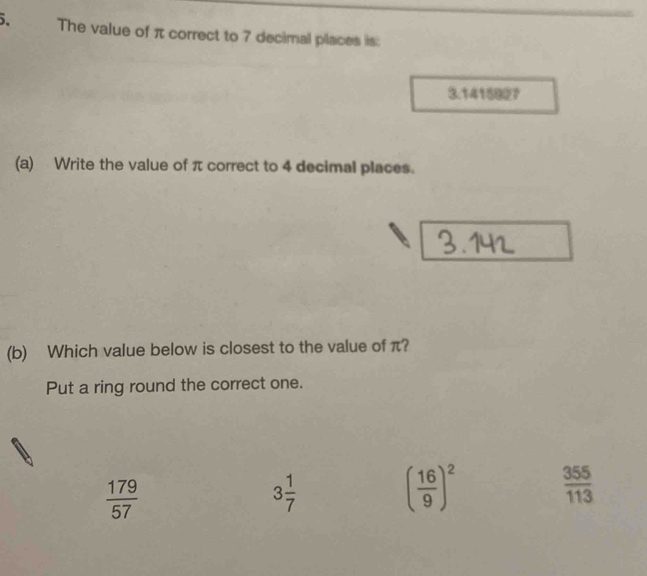 The value of π correct to 7 decimal places is:
3.1415927
(a) Write the value of π correct to 4 decimal places.
(b) Which value below is closest to the value of π?
Put a ring round the correct one.
 179/57 
3 1/7 
( 16/9 )^2  355/113 