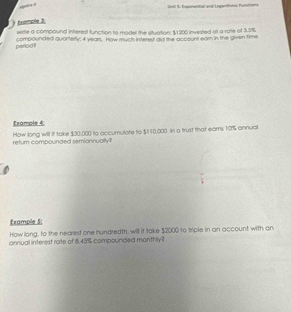 Algebna II) 
Unit 5: Exponential and Logarithmic Functions 
Example 3: 
write a compound interest function to model the situation: $1200 invested at a rate of 3.5%
compounded quarterly; 4 years. How much interest did the account earn in the given time 
period? 
Example 4: 
How long will it take $30,000 to accumulate to $110,000 in a trust that ears 10% annual 
return compounded semiannually? 
Example 5: 
How long, to the nearest one hundredth, will it take $2000 to triple in an account with an 
annual interest rate of 8.45% compounded monthly?