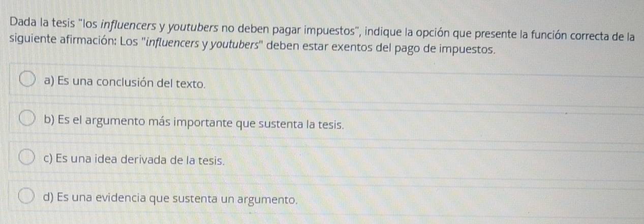 Dada la tesis "los influencers y youtubers no deben pagar impuestos", indique la opción que presente la función correcta de la
siguiente afirmación: Los "influencers y youtubers" deben estar exentos del pago de impuestos.
a) Es una conclusión del texto.
b) Es el argumento más importante que sustenta la tesis.
c) Es una idea derivada de la tesis.
d) Es una evidencia que sustenta un argumento.