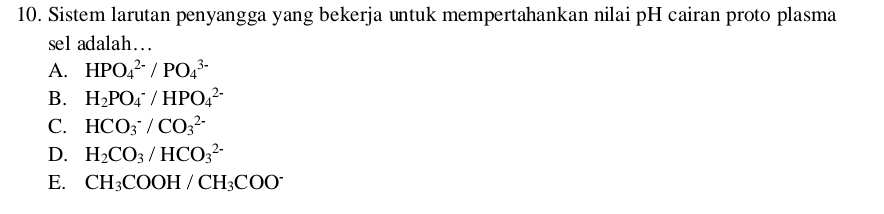 Sistem larutan penyangga yang bekerja untuk mempertahankan nilai pH cairan proto plasma
sel adalah…
A. HPO_4^((2-)/PO_4^(3-)
B. H_2)PO_4^(-/HPO_4^(2-)
C. HCO_3^-/CO_3^(2-)
D. H_2)CO_3/HCO_3^((2-)
E. CH_3)COOH/CH_3COO^-