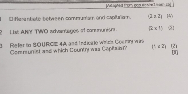 [Adapted from gcp.desire2learn.co] 
Differentiate between communism and capitalism. (2* 2) (4) 
2 List ANY TWO advantages of communism. (2* 1) (2) 
3 Refer to SOURCE 4A and indicate which Country was 
Communist and which Country was Capitalist? (1* 2) (2)
[8]