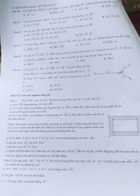 GV Ngô Thị Bích Phương - SDT: 0068.428.220 ABC hàng 60° Khảng định nào sau đây đùn
Câm 14: Cho hình thoi 4BCD có cạnh bằng a và góc vector AC=vector AD. D. |vector AC|=asqrt(3)
C.
A. overline AC=a B.
Clm 15: Cho hình bình hành .ABCD . Vecto nào sau đây cũng phương với |vector BD|=asqrt(3) overline AB 1
A. Rt,overline CD,overline DC. B. C. overline AD,overline CD,overline DC,
D. overline BA,overline CD,overline CB.
Câm 16c Cho lục giác đều ABCD. 5° tâm O. Vecto não sau đây bằng với overline BC,overline CD,overline DA, vector AB
A. overline BC,overline CD,overline DE,overline EF,overline FA B. overline FO,overline OC,overline ED.
C. overline RL,overline FO,overline OF,overline OC,overline CO,overline ED,overline DE. D. vector FO,vector AF,vector BC.
C&u 17: Cho hinh thang ABCD vuông tại Avee AB Biết AD=2a,AB=BC=a Khẳng định nào sau đây đùng?
A. |vector KM|=asqrt(3). B. overline BM=overline CD. C. vector AC=vector CD. D. |vector CD|=2a.
Câu 18: Cho hai lực overline F_1=overline MA,overline F_2=overline MB cùng tác động vào một vật tại điễm M cường độ hai lực vector F_1,overline F_1
lần lượt
là 300(N) và 400(N).AMB=90°. Tim cường độ của lực tổng hợp tác động vào vật.
A. 1000,N B. 700 N C. 100V D. 500V
Câm 19: Cho ba lực overline F_1=overline MA· overline F_2=overline MB· overline F_1=overline MC cùng tác động vào một
vật tại điễm M và vật đứng yên. Cho biết cường độ của overline F_1· overline F_2
dều bāng 25N và góc AMB=60° Khi đó cường độ lực của overline F_1
1
A. 50sqrt(3)N. B. 50sqrt(2)N.
C. 25sqrt(3)N D. 100sqrt(3)N.
PHẢN II. Câu trắc nghiệm đúng sai.
Câu 1: Cho △ ABC T  gọi M. N. P lần lượt là trung điểm của BC,CA, AB . Khi đó:
a) vecto overline AB cùng phương với vecto overline MN
b) Có 6 vectơ khác vectơ không và cũng phương với overline AB có điểm đầu, điểm cuối lấy từ các điểm đã cho.
c ) vecto overline AP ngược hướng vecto overline PB
d) Có 3 vecto khác vectơ không và cùng hướng với overline AB có điểm đầu và điểm cuối lấy từ
các điểm đã cho.
Cầu 2: Một mánh vườn trồng rau hình chữ nhật có chiều dài và chiều rộng lần lượt là 25
m và 16 m. Người chủ đề dành mỗi chiều 0,5 m đề làm đường đi xung quanh mánh vườn
(như hình minh họa). Xét tính đúng sai của các khẳng định sau:
a) Từ 8 điểm A, B, C, D, E, F, G, H có 6 vectơ cùng phương với vectơ overline AB
b) Độ dài vectơ overline AC lớn hơm 30 m
c) Độ dài vecto overline EF l 24 m.
d) Người chú bón đạm cho vườn rau, cứ 2 kg đạm cho 25(m^2) đất với chỉ phí 24 000 đồng/kg. Để bón đạm cho cá
vườn rau, người chú cần bó ra chi phí là 700 000 đồng.
Câu 3: Cho tam giác ABC . Gọi M, N lần lượt là trung điểm các cạnh AB, AC và P là điểm thỏa măn vector MB=vector NP
Các mệnh để sau đũng hay sai?
a) Từ 6 điểm A, B, C, M, N, P có 5 vectơ bằng vecto overline NP.
b) Tứ giác MNPB là hình bình hành.
c) P là trung điểm của đoạn thắng BC .