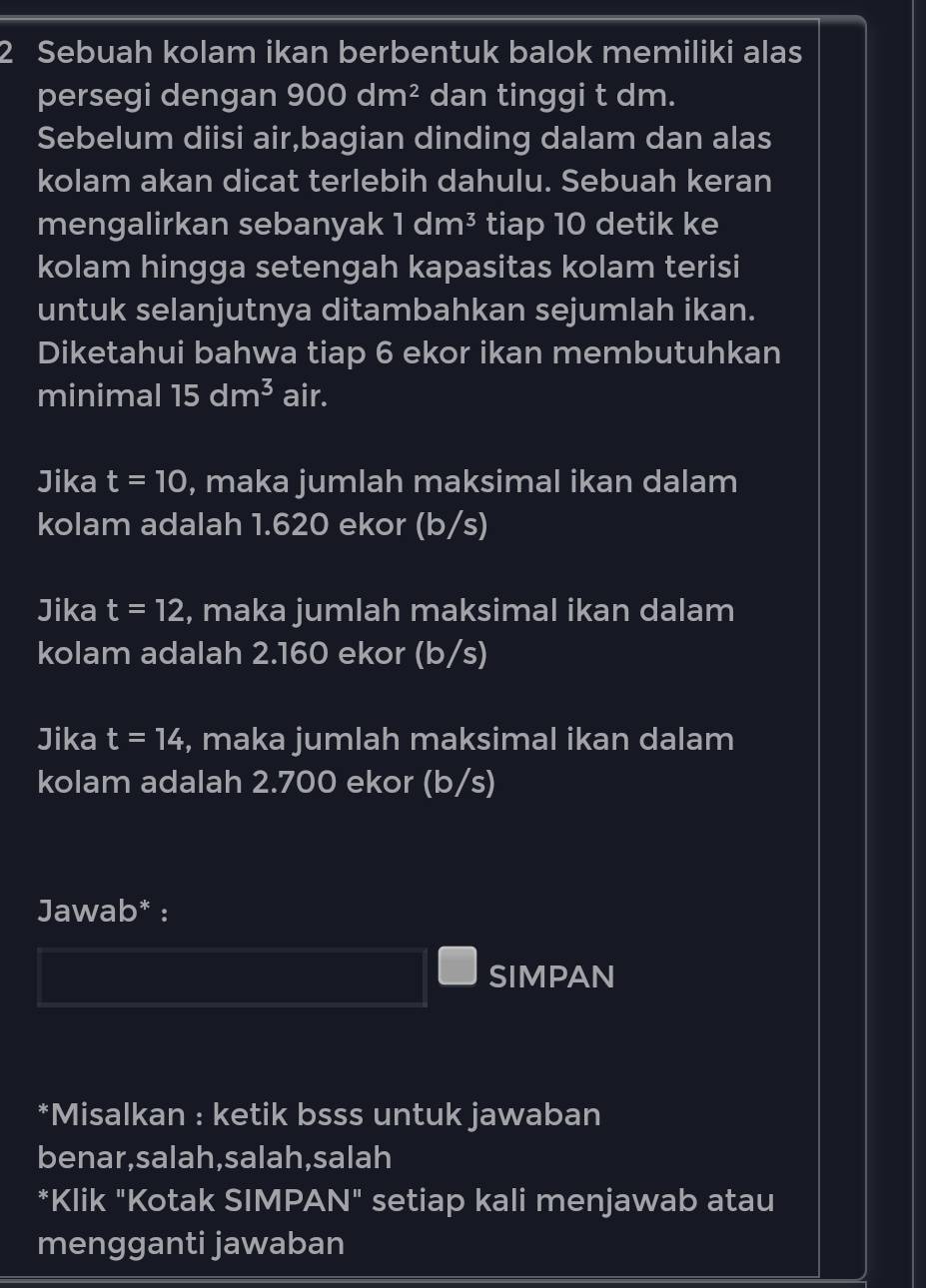 Sebuah kolam ikan berbentuk balok memiliki alas 
persegi dengan 900dm^2 dan tinggi t dm. 
Sebelum diisi air,bagian dinding dalam dan alas 
kolam akan dicat terlebih dahulu. Sebuah keran 
mengalirkan sebanyak 1dm^3 tiap 10 detik ke 
kolam hingga setengah kapasitas kolam terisi 
untuk selanjutnya ditambahkan sejumlah ikan. 
Diketahui bahwa tiap 6 ekor ikan membutuhkan 
minimal 15dm^3 air. 
Jika t=10 , maka jumlah maksimal ikan dalam 
kolam adalah 1.620 ekor (b/s) 
Jika t=12 , maka jumlah maksimal ikan dalam 
kolam adalah 2.160 ekor (b/s)
Jika t=14 , maka jumlah maksimal ikan dalam 
kolam adalah 2.700 ekor (b/s) 
Jawab* : 
SIMPAN 
*Misalkan : ketik bsss untuk jawaban 
benar,salah,salah,salah 
*Klik "Kotak SIMPAN □^(11) 21 setiap kali menjawab atau 
mengganti jawaban