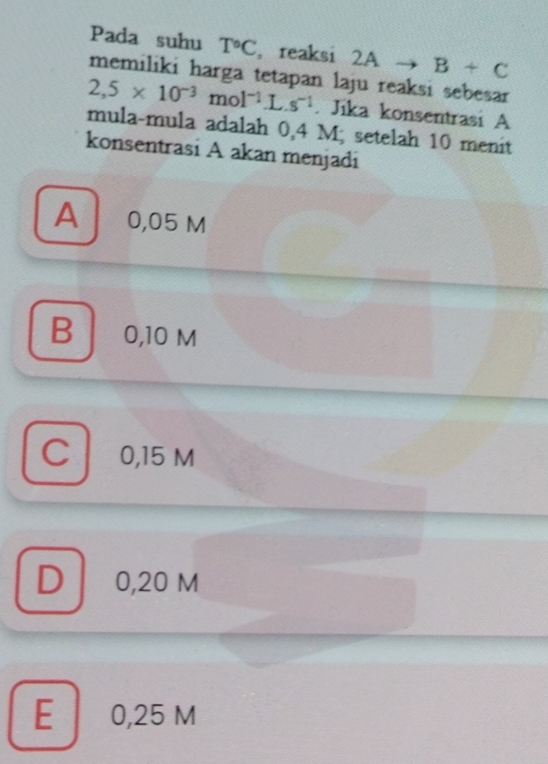 Pada suhu T°C , reaksi 2Ato B+C
memiliki harga tetapan laju reaksi sebesar
2,5* 10^(-3)mol^(-1)L.s^(-1). Jika konsentrasi A
mula-mula adalah 0,4 M; setelah 10 menit
konsentrasi A akan menjadi
A 0,05 m
B 0,10 M
Cl 0,15 M
D 0,20 M
E 0,25 M