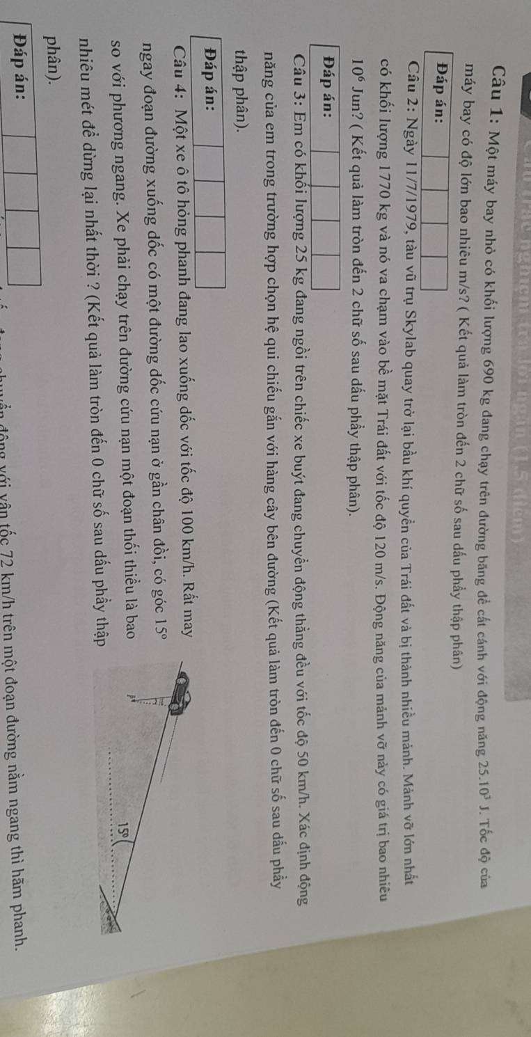 au trậc nghiệm tra lới ngàn (1.5 điểm)
Câu 1: Một máy bay nhỏ có khối lượng 690 kg đang chạy trên đường băng để cất cánh với động năng 25.10^3J. Tốc độ của
máy bay có độ lớn bao nhiêu m/s? ( Kết quả làm tròn đến 2 chữ số sau dấu phẩy thập phân)
Đáp án:
Cầu 2: Ngày 11/7/1979, tàu vũ trụ Skylab quay trở lại bầu khí quyền của Trái đất và bị thành nhiều mảnh. Mảnh vỡ lớn nhất
có khối lượng 1770 kg và nó va chạm vào bề mặt Trái đất với tốc độ 120 m/s. Động năng của mảnh vỡ này có giá trị bao nhiêu
10^6 Jun? ( Kết quả làm tròn đến 2 chữ số sau dấu phẩy thập phân).
Đáp án:
Câu 3: Em có khối lượng 25 kg đang ngồi trên chiếc xe buýt đang chuyển động thẳng đều với tốc độ 50 km/h. Xác định động
năng của em trong trường hợp chọn hệ qui chiếu gắn với hàng cây bên đường (Kết quả làm tròn đến 0 chữ số sau dầu phầy
thập phân).
Đáp án:
Câu 4: Một xe ô tô hỏng phanh đang lao xuống dốc với tốc độ 100 km/h. Rất may
ngay đoạn đường xuống dốc có một đường dốc cứu nạn ở gần chân đồi, có góc 15°
so với phương ngang. Xe phải chạy trên đường cứu nạn một đoạn thối thiều là bao
nhiêu mét để dừng lại nhất thời ? (Kết quả làm tròn đến 0 chữ số sau dấu phẩy thập
phân).
Đáp án:
ần động với vân tốc 72 km/h trên một đoạn đường nằm ngang thì hãm phanh.