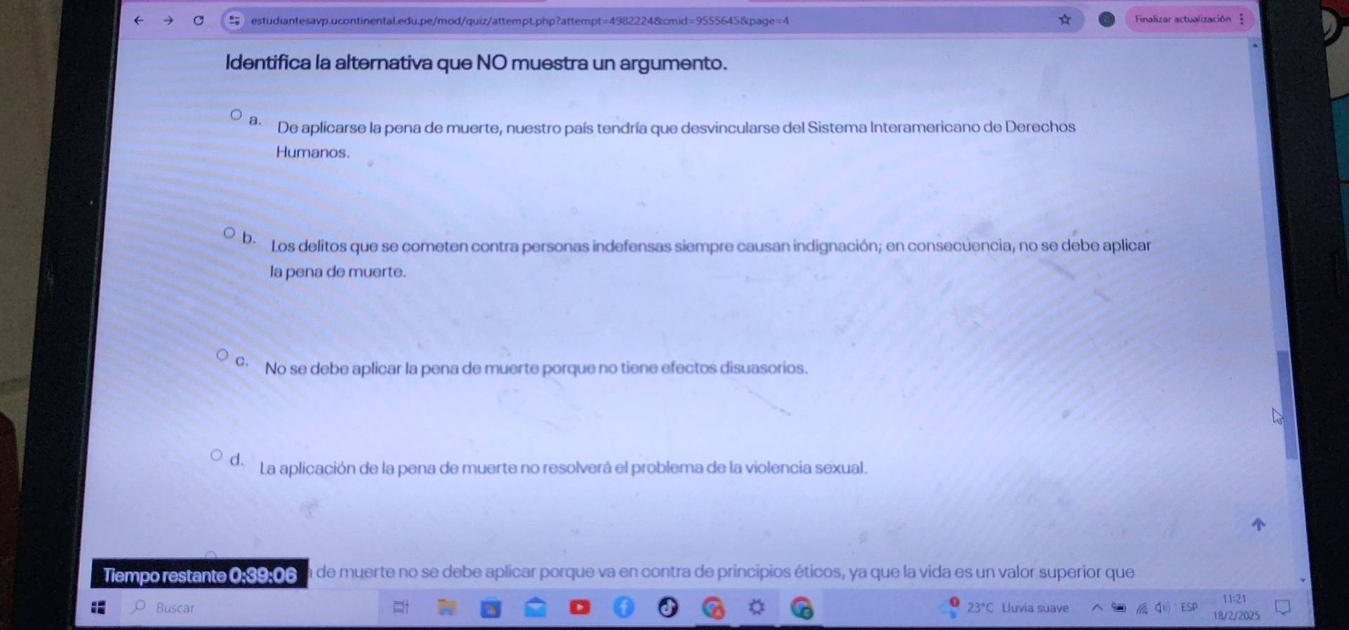 Finalizar actualización 
Identifica la alternativa que NO muestra un argumento.
a. De aplicarse la pena de muerte, nuestro país tendría que desvincularse del Sistema Interamericano de Derechos
Humanos.
be Los delitos que se cometen contra personas indefensas siempre causan indignación; en consecuencia, no se debe aplicar
la pena de muerte.
º No se debe aplicar la pena de muerte porque no tiene efectos disuasorios.
d La aplicación de la pena de muerte no resolverá el problema de la violencia sexual.
Tiempo restante 0:39:06 a de muerte no se debe aplicar porque va en contra de principios éticos, ya que la vida es un valor superior que
11:21
Buscar 23°C Lluvia suave ESP 18/2/2025