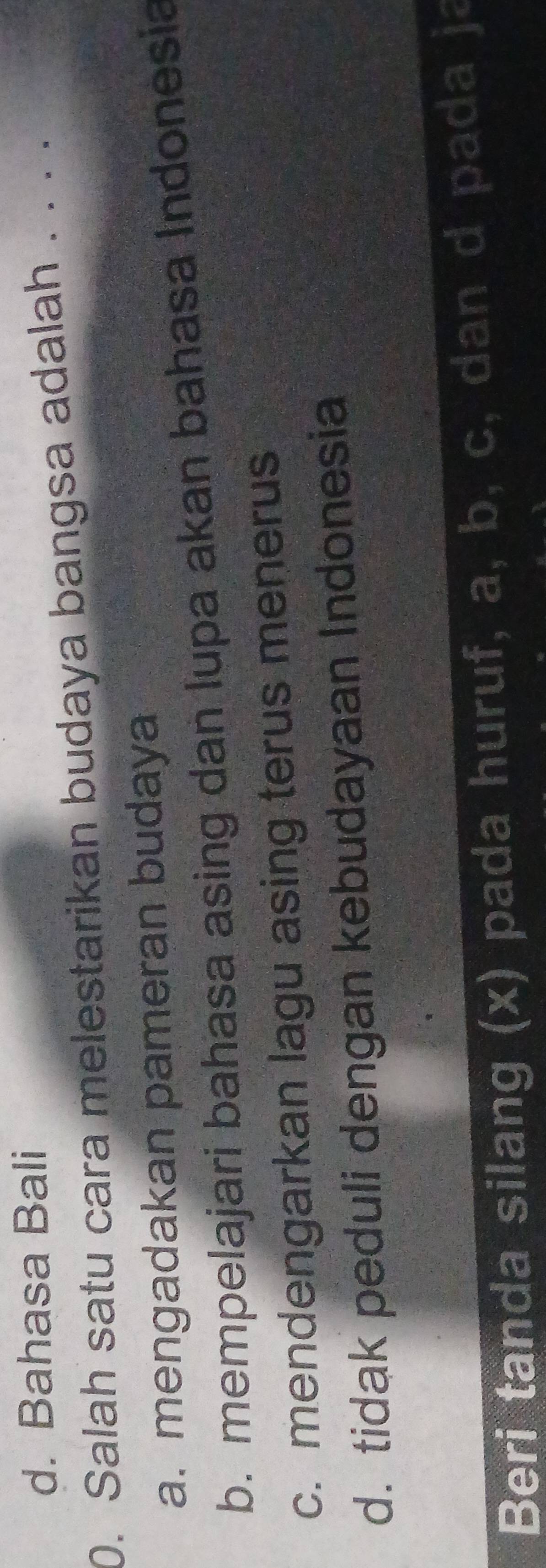 d. Bahasa Bali
0. Salah satu cara melestarikan budaya bangsa adalah . . . .
a. mengadakan pameran budaya
b. mempelajari bahasa asing dan lupa akan bahasa Indonesia
c. mendengarkan lagu asing terus menerus
d. tidak peduli dengan kebudayaan Indonesia
Beri tanda silang (x) pada huruf, a, b, c, dan d pada ja