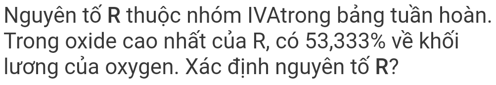 Nguyên tố R thuộc nhóm IVAtrong bảng tuần hoàn. 
Trong oxide cao nhất của R, có 53,333% về khối 
lương của oxygen. Xác định nguyên tố R?