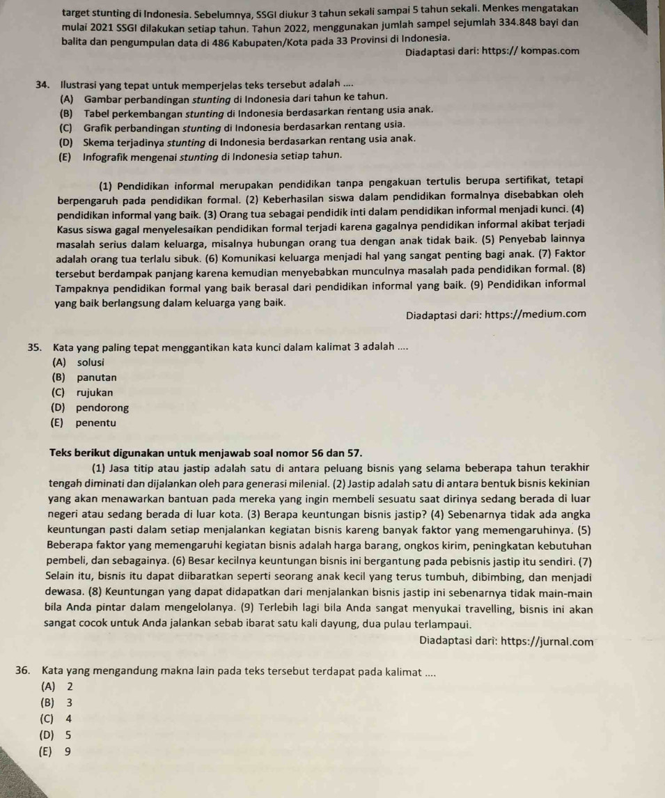 target stunting di Indonesia. Sebelumnya, SSGI diukur 3 tahun sekali sampai 5 tahun sekali. Menkes mengatakan
mulai 2021 SSGI dilakukan setiap tahun. Tahun 2022, menggunakan jumlah sampel sejumlah 334.848 bayi dan
balita dan pengumpulan data di 486 Kabupaten/Kota pada 33 Provinsi di Indonesia.
Diadaptasi dari: https:// kompas.com
34. Ilustrasi yang tepat untuk memperjelas teks tersebut adalah ....
(A) Gambar perbandingan stunting di Indonesia dari tahun ke tahun.
(B) Tabel perkembangan stunting di Indonesia berdasarkan rentang usia anak.
(C) Grafik perbandingan stunting di Indonesia berdasarkan rentang usia.
(D) Skema terjadinya stunting di Indonesia berdasarkan rentang usia anak.
(E) Infografik mengenai stunting di Indonesia setiap tahun.
(1) Pendidikan informal merupakan pendidikan tanpa pengakuan tertulis berupa sertifikat, tetapi
berpengaruh pada pendidikan formal. (2) Keberhasilan siswa dalam pendidikan formalnya disebabkan oleh
pendidikan informal yang baik. (3) Orang tua sebagai pendidik inti dalam pendidikan informal menjadi kunci. (4)
Kasus siswa gagal menyelesaikan pendidikan formal terjadi karena gagalnya pendidikan informal akibat terjadi
masalah serius dalam keluarga, misalnya hubungan orang tua dengan anak tidak baik. (5) Penyebab lainnya
adalah orang tua terlalu sibuk. (6) Komunikasi keluarga menjadi hal yang sangat penting bagi anak. (7) Faktor
tersebut berdampak panjang karena kemudian menyebabkan munculnya masalah pada pendidikan formal. (8)
Tampaknya pendidikan formal yang baik berasal dari pendidikan informal yang baik. (9) Pendidikan informal
yang baik berlangsung dalam keluarga yang baik.
Diadaptasi dari: https://medium.com
35. Kata yang paling tepat menggantikan kata kunci dalam kalimat 3 adalah ....
(A) solusi
(B) panutan
(C) rujukan
(D) pendorong
(E) penentu
Teks berikut digunakan untuk menjawab soal nomor 56 dan 57.
(1) Jasa titip atau jastip adalah satu di antara peluang bisnis yang selama beberapa tahun terakhir
tengah diminati dan dijalankan oleh para generasi milenial. (2) Jastip adalah satu di antara bentuk bisnis kekinian
yang akan menawarkan bantuan pada mereka yang ingin membeli sesuatu saat dirinya sedang berada di luar
negeri atau sedang berada di luar kota. (3) Berapa keuntungan bisnis jastip? (4) Sebenarnya tidak ada angka
keuntungan pasti dalam setiap menjalankan kegiatan bisnis kareng banyak faktor yang memengaruhinya. (5)
Beberapa faktor yang memengaruhi kegiatan bisnis adalah harga barang, ongkos kirim, peningkatan kebutuhan
pembeli, dan sebagainya. (6) Besar kecilnya keuntungan bisnis ini bergantung pada pebisnis jastip itu sendiri. (7)
Selain itu, bisnis itu dapat diibaratkan seperti seorang anak kecil yang terus tumbuh, dibimbing, dan menjadi
dewasa. (8) Keuntungan yang dapat didapatkan dari menjalankan bisnis jastip ini sebenarnya tidak main-main
bila Anda pintar dalam mengelolanya. (9) Terlebih lagi bila Anda sangat menyukai travelling, bisnis ini akan
sangat cocok untuk Anda jalankan sebab ibarat satu kali dayung, dua pulau terlampaui.
Diadaptasi dari: https://jurnal.com
36. Kata yang mengandung makna lain pada teks tersebut terdapat pada kalimat ....
(A) 2
(B) 3
(C) 4
(D) 5
(E) 9