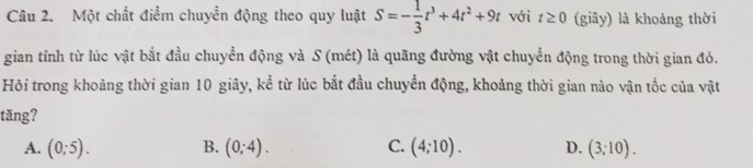 Một chất điểm chuyển động theo quy luật S=- 1/3 t^3+4t^2+9t với t≥ 0 (giây) là khoảng thời
gian tính từ lúc vật bắt đầu chuyển động và S (mét) là quãng đường vật chuyển động trong thời gian đó.
Hỏi trong khoảng thời gian 10 giây, kể từ lúc bắt đầu chuyển động, khoảng thời gian nào vận tốc của vật
tăng?
A. (0;5). B. (0;4). C. (4;10). D. (3;10).