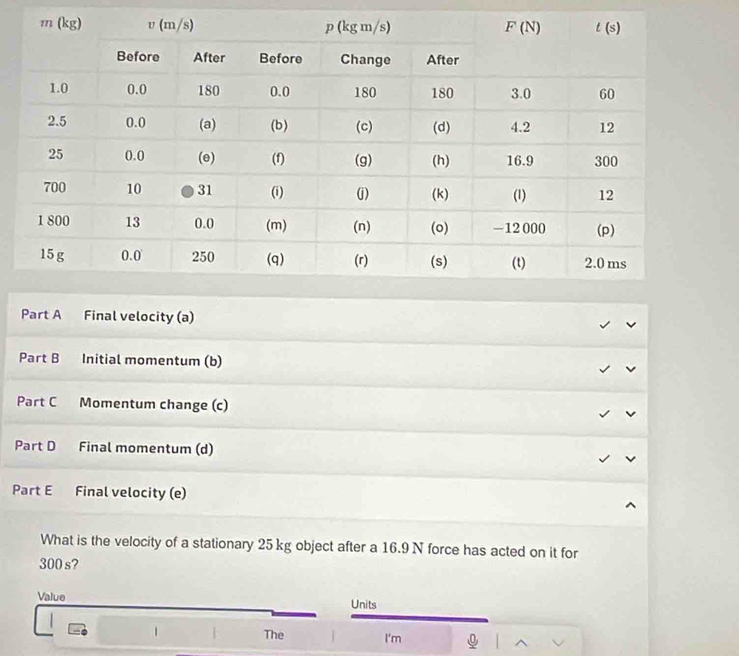 Final velocity (a)
Part B Initial momentum (b)
Part C Momentum change (c)
Part D Final momentum (d)
Part E Final velocity (e)
What is the velocity of a stationary 25kg object after a 16.9 N force has acted on it for
300 s?
Value Units
1 The I'm